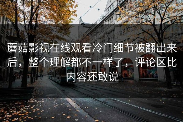 蘑菇影视在线观看冷门细节被翻出来后，整个理解都不一样了，评论区比内容还敢说