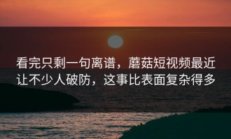 看完只剩一句离谱，蘑菇短视频最近让不少人破防，这事比表面复杂得多