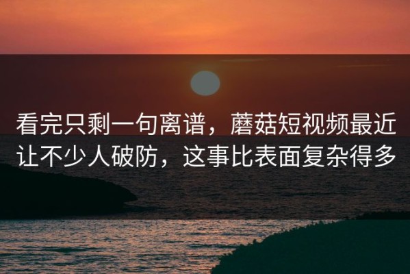 看完只剩一句离谱，蘑菇短视频最近让不少人破防，这事比表面复杂得多