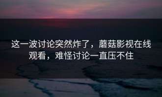 这一波讨论突然炸了，蘑菇影视在线观看，难怪讨论一直压不住