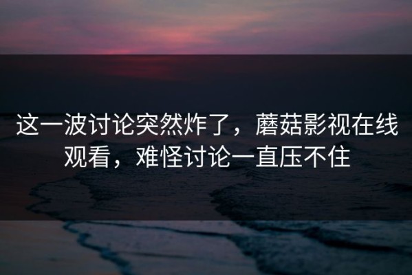 这一波讨论突然炸了，蘑菇影视在线观看，难怪讨论一直压不住