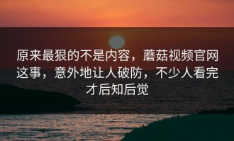 原来最狠的不是内容，蘑菇视频官网这事，意外地让人破防，不少人看完才后知后觉