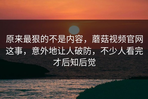 原来最狠的不是内容，蘑菇视频官网这事，意外地让人破防，不少人看完才后知后觉