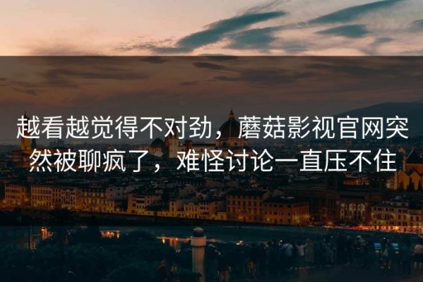 越看越觉得不对劲，蘑菇影视官网突然被聊疯了，难怪讨论一直压不住