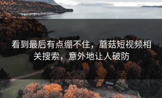 看到最后有点绷不住，蘑菇短视频相关搜索，意外地让人破防
