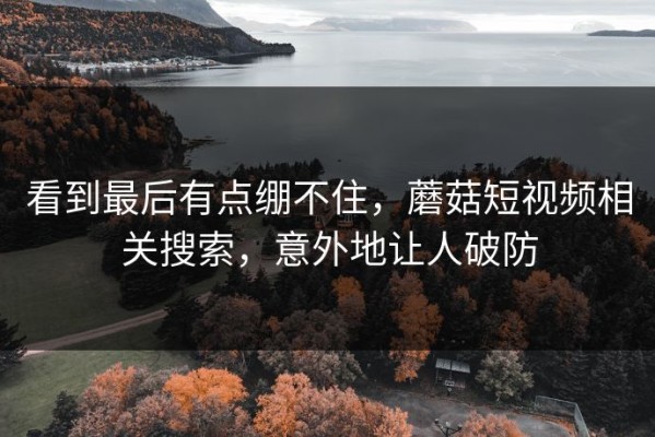 看到最后有点绷不住，蘑菇短视频相关搜索，意外地让人破防