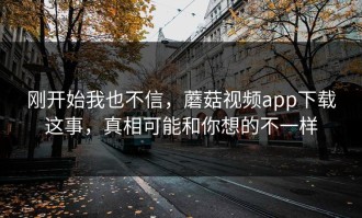 刚开始我也不信，蘑菇视频app下载这事，真相可能和你想的不一样