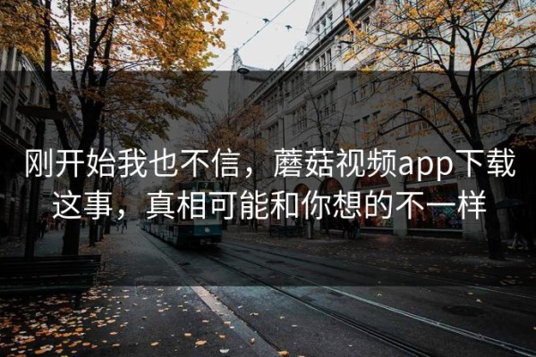 刚开始我也不信，蘑菇视频app下载这事，真相可能和你想的不一样
