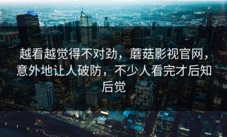 越看越觉得不对劲，蘑菇影视官网，意外地让人破防，不少人看完才后知后觉