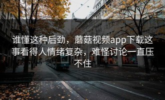 谁懂这种后劲，蘑菇视频app下载这事看得人情绪复杂，难怪讨论一直压不住