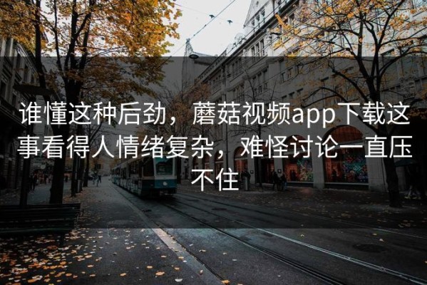 谁懂这种后劲，蘑菇视频app下载这事看得人情绪复杂，难怪讨论一直压不住