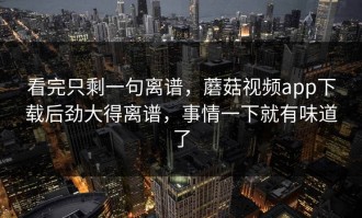 看完只剩一句离谱，蘑菇视频app下载后劲大得离谱，事情一下就有味道了