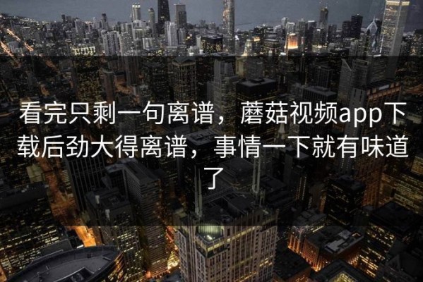 看完只剩一句离谱，蘑菇视频app下载后劲大得离谱，事情一下就有味道了