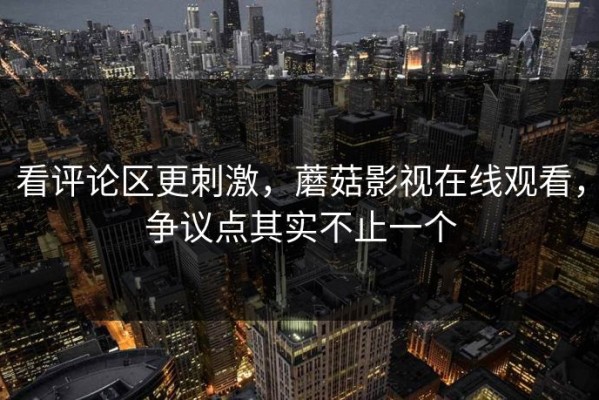 看评论区更刺激，蘑菇影视在线观看，争议点其实不止一个