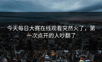 今天每日大赛在线观看突然火了，第一次点开的人吵翻了