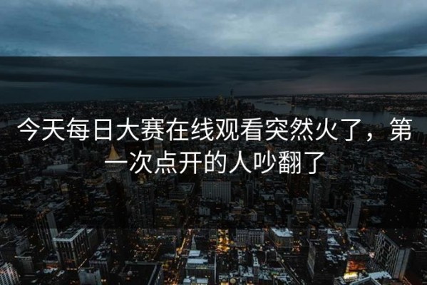 今天每日大赛在线观看突然火了，第一次点开的人吵翻了