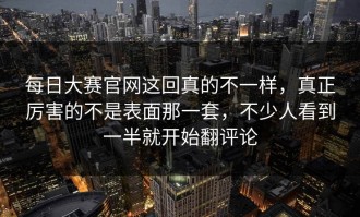 每日大赛官网这回真的不一样，真正厉害的不是表面那一套，不少人看到一半就开始翻评论
