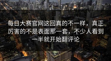 每日大赛官网这回真的不一样，真正厉害的不是表面那一套，不少人看到一半就开始翻评论