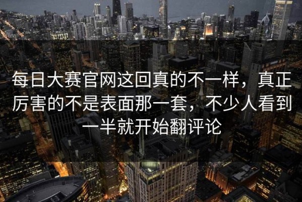 每日大赛官网这回真的不一样，真正厉害的不是表面那一套，不少人看到一半就开始翻评论