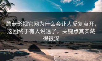 蘑菇影视官网为什么会让人反复点开，这回终于有人说透了，关键点其实藏得很深