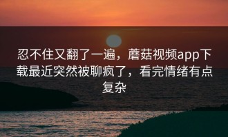 忍不住又翻了一遍，蘑菇视频app下载最近突然被聊疯了，看完情绪有点复杂