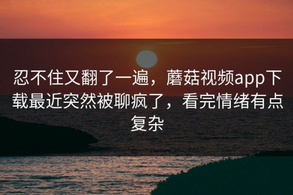忍不住又翻了一遍，蘑菇视频app下载最近突然被聊疯了，看完情绪有点复杂