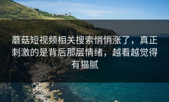 蘑菇短视频相关搜索悄悄涨了，真正刺激的是背后那层情绪，越看越觉得有猫腻