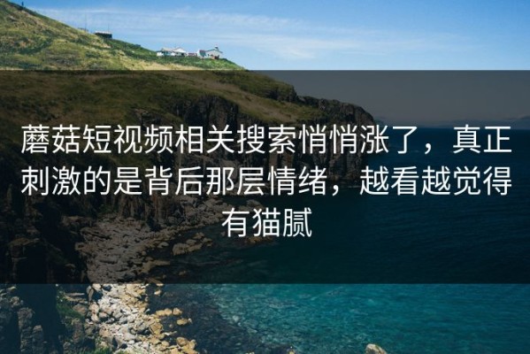 蘑菇短视频相关搜索悄悄涨了，真正刺激的是背后那层情绪，越看越觉得有猫腻