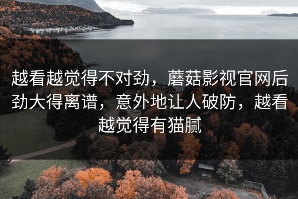 越看越觉得不对劲，蘑菇影视官网后劲大得离谱，意外地让人破防，越看越觉得有猫腻