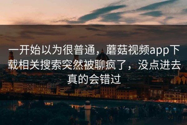 一开始以为很普通，蘑菇视频app下载相关搜索突然被聊疯了，没点进去真的会错过