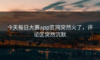 今天每日大赛app官网突然火了，评论区突然沉默