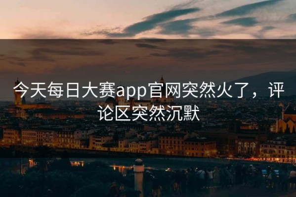 今天每日大赛app官网突然火了，评论区突然沉默