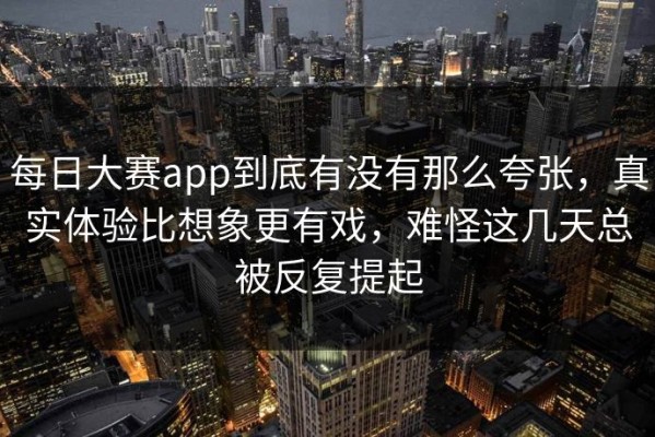 每日大赛app到底有没有那么夸张，真实体验比想象更有戏，难怪这几天总被反复提起