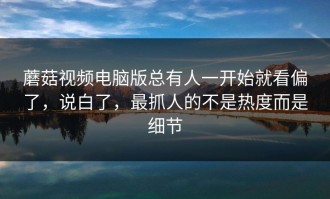 蘑菇视频电脑版总有人一开始就看偏了，说白了，最抓人的不是热度而是细节