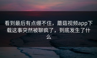 看到最后有点绷不住，蘑菇视频app下载这事突然被聊疯了，到底发生了什么