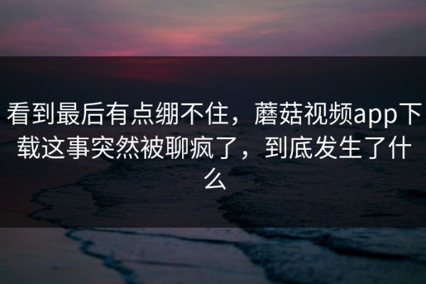 看到最后有点绷不住，蘑菇视频app下载这事突然被聊疯了，到底发生了什么
