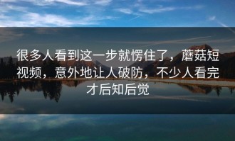 很多人看到这一步就愣住了，蘑菇短视频，意外地让人破防，不少人看完才后知后觉