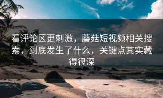 看评论区更刺激，蘑菇短视频相关搜索，到底发生了什么，关键点其实藏得很深