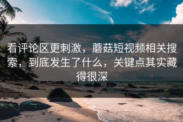 看评论区更刺激，蘑菇短视频相关搜索，到底发生了什么，关键点其实藏得很深
