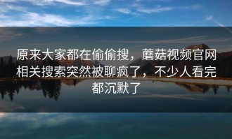 原来大家都在偷偷搜，蘑菇视频官网相关搜索突然被聊疯了，不少人看完都沉默了