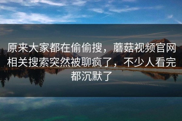 原来大家都在偷偷搜，蘑菇视频官网相关搜索突然被聊疯了，不少人看完都沉默了