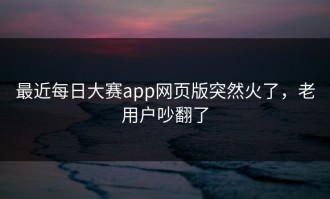 最近每日大赛app网页版突然火了，老用户吵翻了