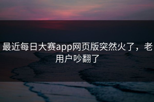 最近每日大赛app网页版突然火了，老用户吵翻了