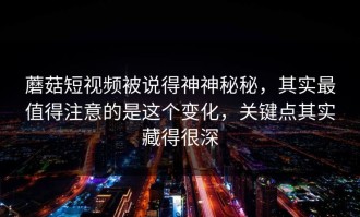 蘑菇短视频被说得神神秘秘，其实最值得注意的是这个变化，关键点其实藏得很深
