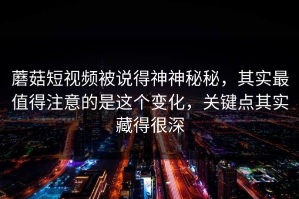 蘑菇短视频被说得神神秘秘，其实最值得注意的是这个变化，关键点其实藏得很深