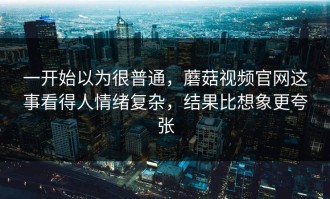 一开始以为很普通，蘑菇视频官网这事看得人情绪复杂，结果比想象更夸张