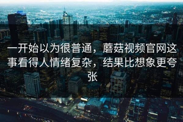 一开始以为很普通，蘑菇视频官网这事看得人情绪复杂，结果比想象更夸张