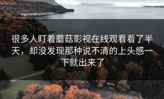 很多人盯着蘑菇影视在线观看看了半天，却没发现那种说不清的上头感一下就出来了