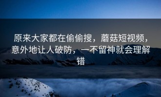 原来大家都在偷偷搜，蘑菇短视频，意外地让人破防，一不留神就会理解错