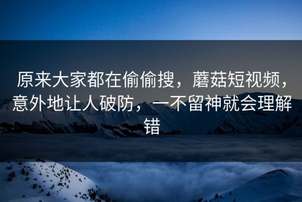 原来大家都在偷偷搜，蘑菇短视频，意外地让人破防，一不留神就会理解错